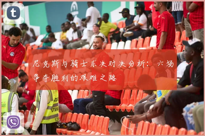 尼克斯与骑士东决对决分析：六场争夺胜利的艰难之路
