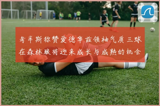 考辛斯称赞爱德华兹领袖气质三球在森林狼将迎来成长与成熟的机会