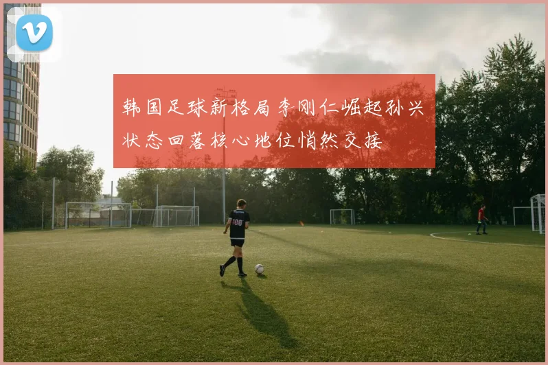韩国足球新格局李刚仁崛起孙兴慜状态回落核心地位悄然交接
