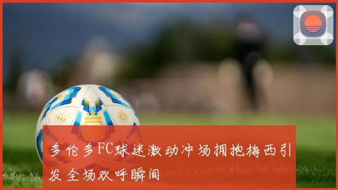 多伦多FC球迷激动冲场拥抱梅西引发全场欢呼瞬间