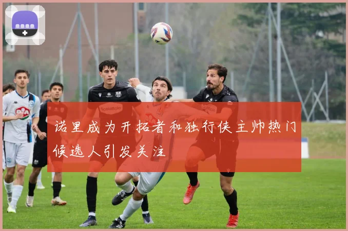 诺里成为开拓者和独行侠主帅热门候选人引发关注