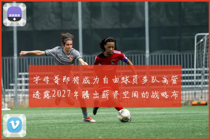 字母哥即将成为自由球员多队高管透露2027年腾出薪资空间的战略布局