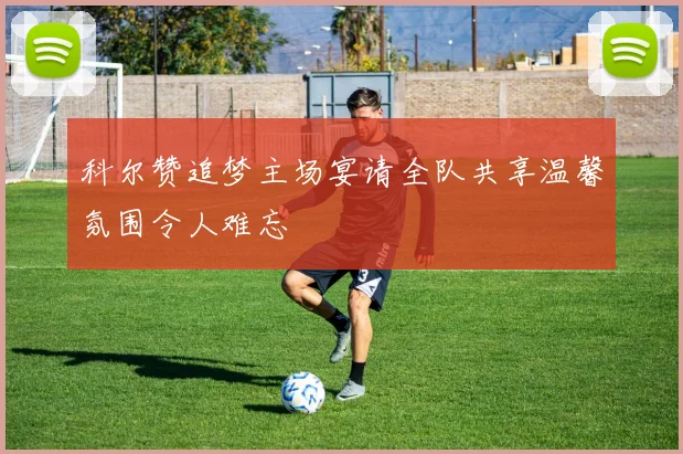 科尔赞追梦主场宴请全队共享温馨氛围令人难忘