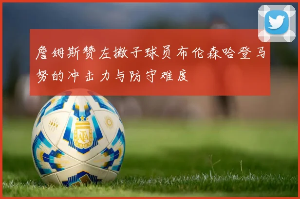 詹姆斯赞左撇子球员布伦森哈登马努的冲击力与防守难度