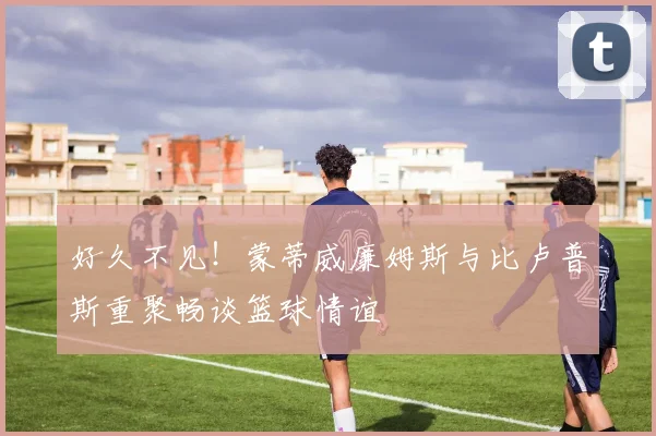 好久不见！蒙蒂威廉姆斯与比卢普斯重聚畅谈篮球情谊