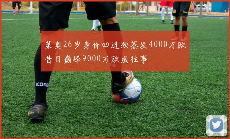 莱奥26岁身价四连跌蒸发4000万欧昔日巅峰9000万欧成往事