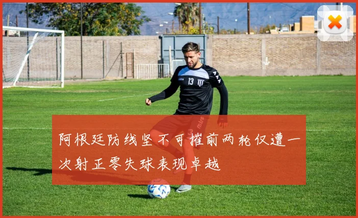 阿根廷防线坚不可摧前两轮仅遭一次射正零失球表现卓越