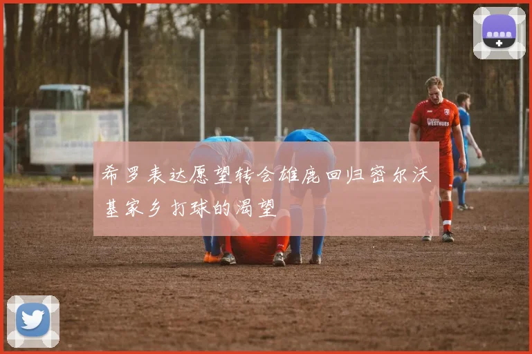 希罗表达愿望转会雄鹿回归密尔沃基家乡打球的渴望