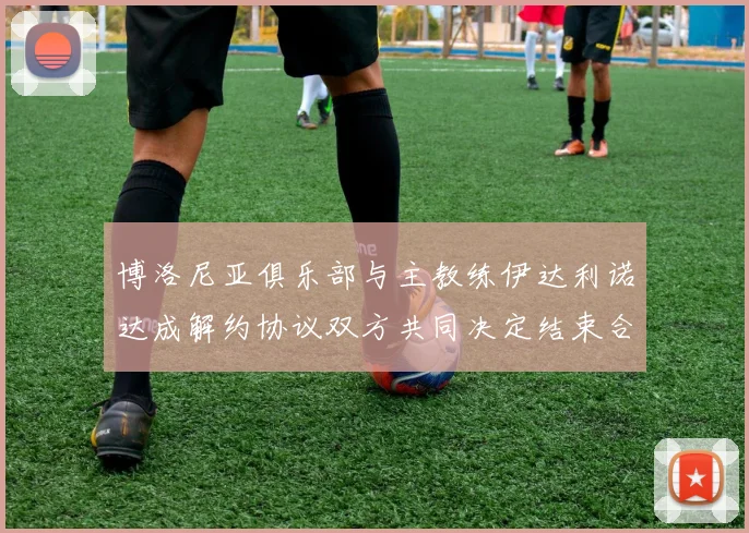 博洛尼亚俱乐部与主教练伊达利诺达成解约协议双方共同决定结束合作关系
