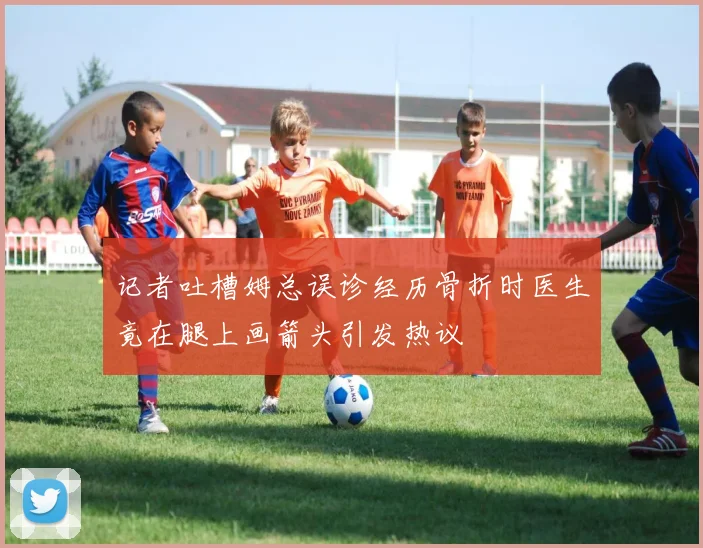 记者吐槽姆总误诊经历骨折时医生竟在腿上画箭头引发热议