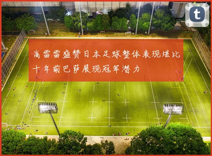 高雷雷盛赞日本足球整体表现堪比十年前巴萨展现冠军潜力