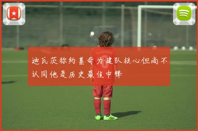 迪瓦茨称约基奇为建队核心但尚不认同他是历史最佳中锋