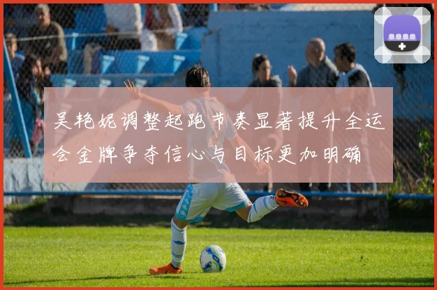 吴艳妮调整起跑节奏显著提升全运会金牌争夺信心与目标更加明确