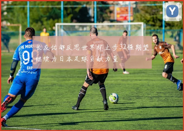 长友佑都反思世界杯止步32强期望继续为日本足球贡献力量