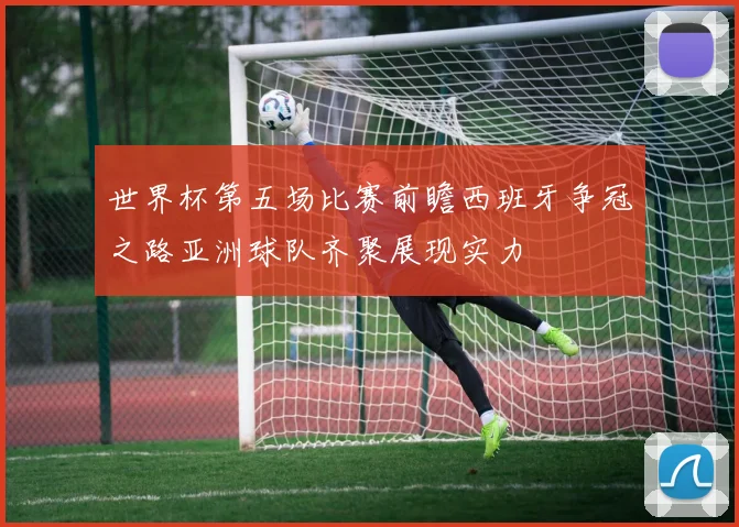 世界杯第五场比赛前瞻西班牙争冠之路亚洲球队齐聚展现实力