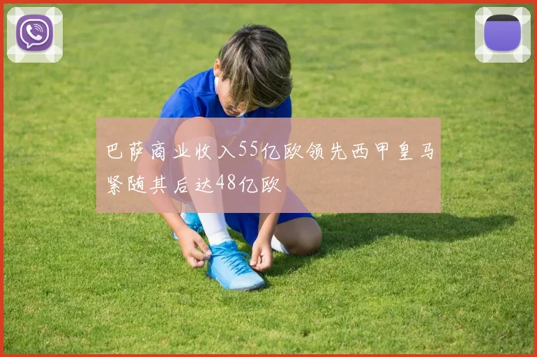 巴萨商业收入55亿欧领先西甲皇马紧随其后达48亿欧