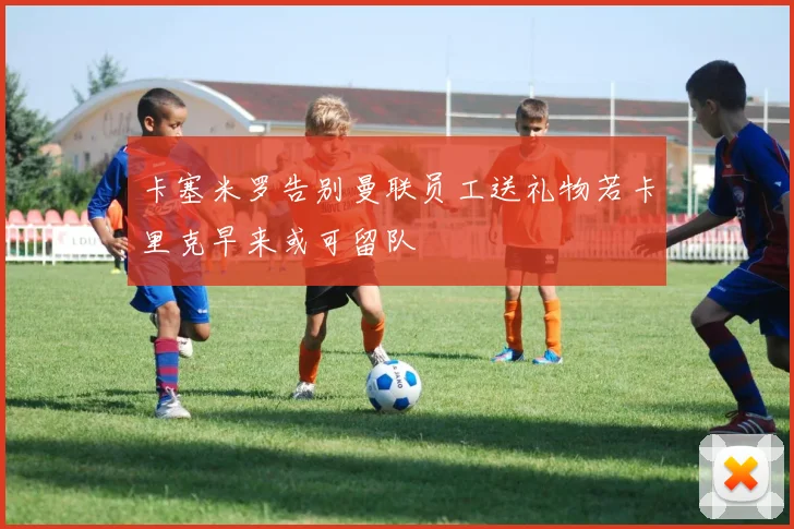 卡塞米罗告别曼联员工送礼物若卡里克早来或可留队