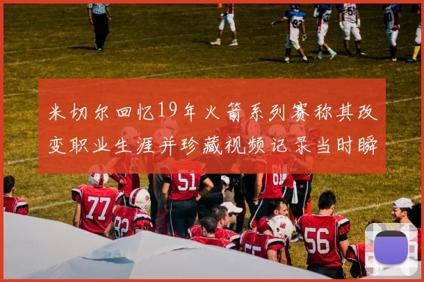 米切尔回忆19年火箭系列赛称其改变职业生涯并珍藏视频记录当时瞬间