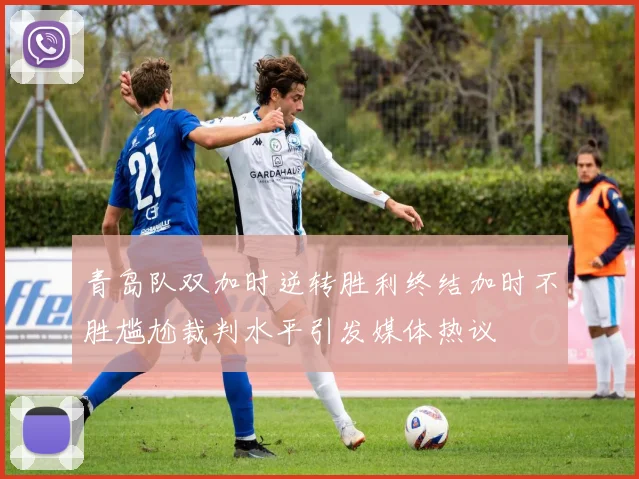 青岛队双加时逆转胜利终结加时不胜尴尬裁判水平引发媒体热议