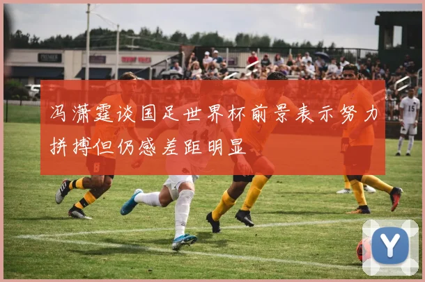 冯潇霆谈国足世界杯前景表示努力拼搏但仍感差距明显