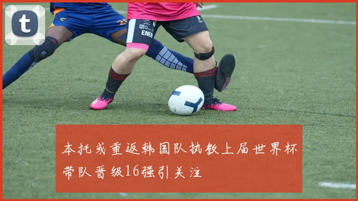 本托或重返韩国队执教上届世界杯带队晋级16强引关注