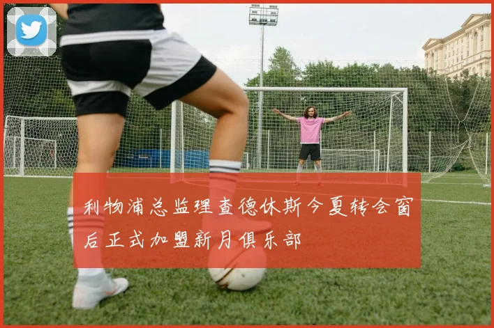 利物浦总监理查德休斯今夏转会窗后正式加盟新月俱乐部