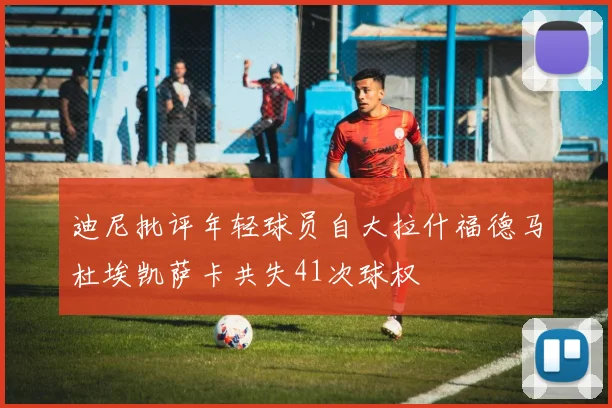 迪尼批评年轻球员自大拉什福德马杜埃凯萨卡共失41次球权