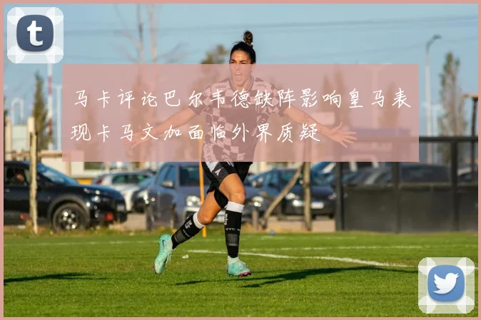 马卡评论巴尔韦德缺阵影响皇马表现卡马文加面临外界质疑