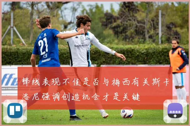 锋线表现不佳是否与梅西有关斯卡洛尼强调创造机会才是关键