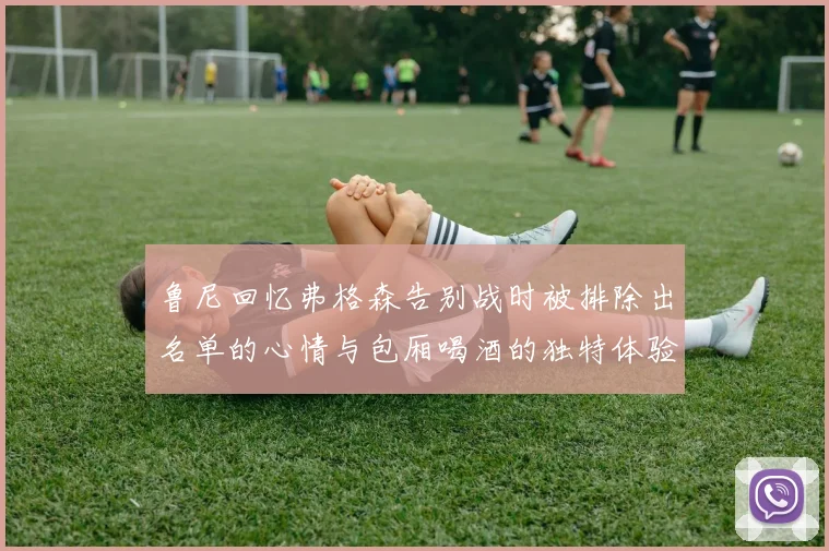 鲁尼回忆弗格森告别战时被排除出名单的心情与包厢喝酒的独特体验