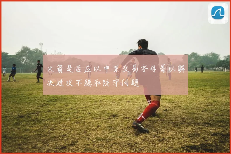 火箭是否应以申京交易字母哥以解决进攻不稳和防守问题