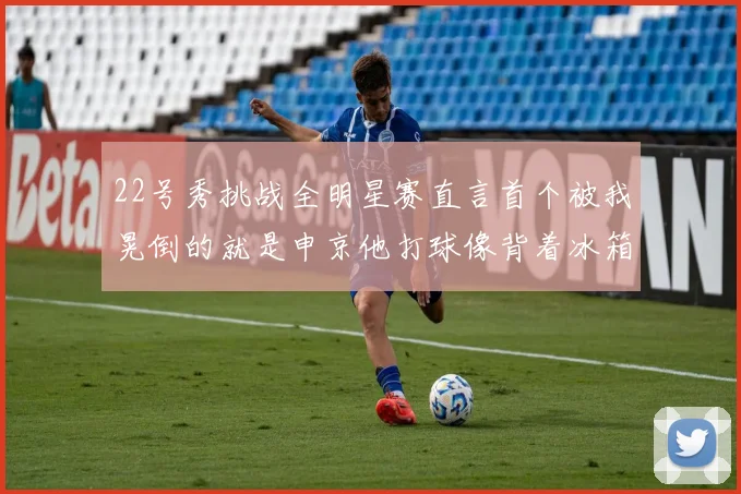 22号秀挑战全明星赛直言首个被我晃倒的就是申京他打球像背着冰箱一样笨重